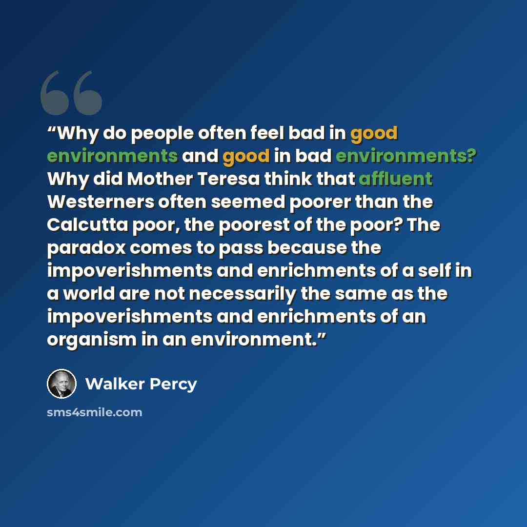 “Why do people often feel bad in good environments and good in bad environments? Why did Mother Teresa think that affluent Westerners often seemed poorer than the Calcutta poor, the poorest of the poor? The paradox comes to pass because the impoverishments and enrichments of a self in a world are…” quote by Walker Percy