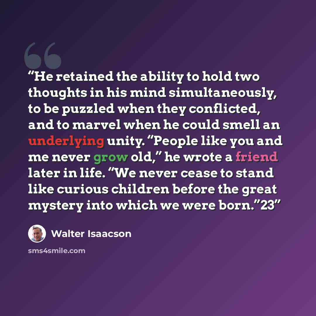 “He retained the ability to hold two thoughts in his mind simultaneously, to be puzzled when they conflicted, and to marvel when he could smell an underlying unity. “People like you and me never grow old,” he wrote a friend later in life. “We never cease to stand like curious children before the…” quote by Walter Isaacson