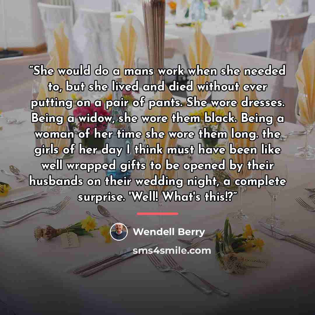 “She would do a mans work when she needed to, but she lived and died without ever putting on a pair of pants. She wore dresses. Being a widow, she wore them black. Being a woman of her time she wore them long. the girls of her day I think must have been like well wrapped gifts to be opened by their…” quote by Wendell Berry