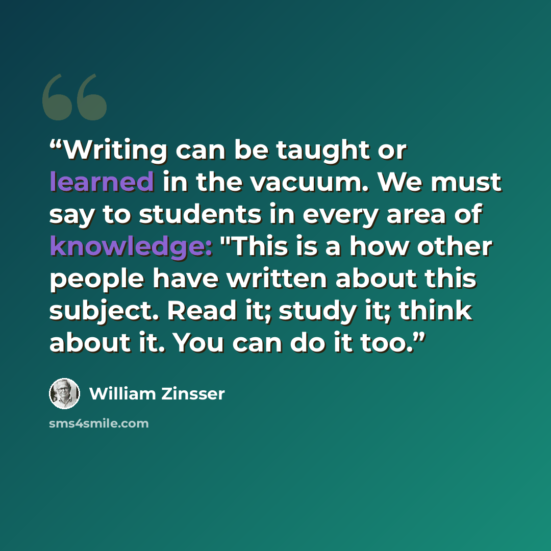 “Writing can be taught or learned in the vacuum. We must say to students in every area of knowledge: "This is a how other people have written about this subject. Read it; study it; think about it. You can do it too.” quote by William Zinsser