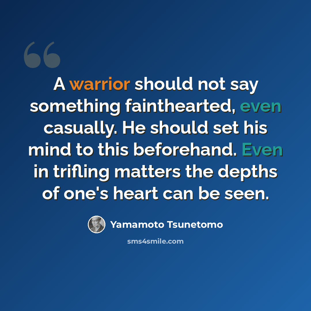 “A warrior should not say something fainthearted, even casually. He should set his mind to this beforehand. Even in trifling matters the depths of one's heart can be seen.” quote by Yamamoto Tsunetomo