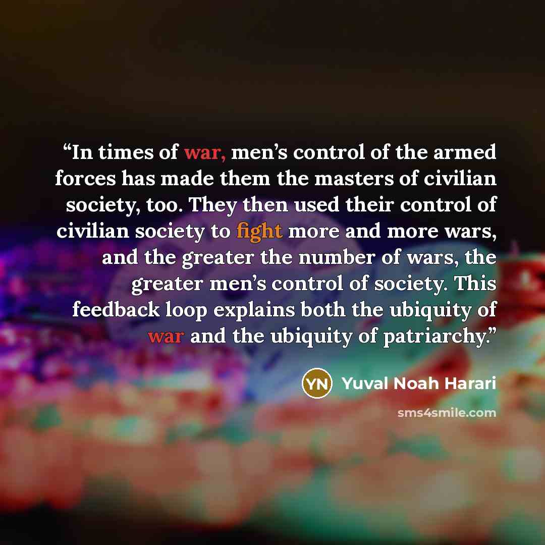 “In times of war, men’s control of the armed forces has made them the masters of civilian society, too. They then used their control of civilian society to fight more and more wars, and the greater the number of wars, the greater men’s control of society. This feedback loop explains both the…” quote by Yuval Noah Harari
