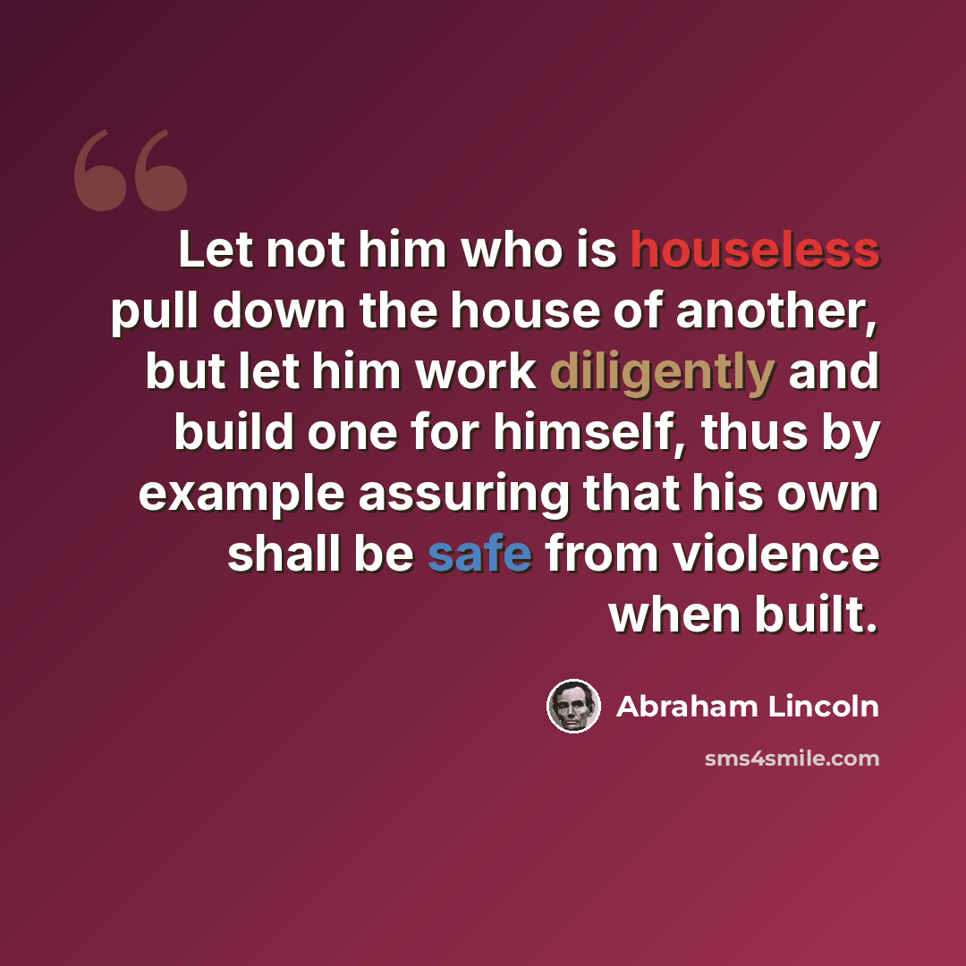 “Let not him who is houseless pull down the house of another, but let him work diligently and build one for himself, thus by example assuring that his own shall be safe from violence when built.” quote by Abraham Lincoln