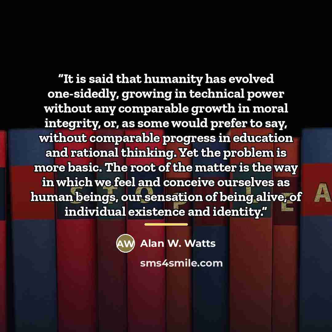 “It is said that humanity has evolved one-sidedly, growing in technical power without any comparable growth in moral integrity, or, as some would prefer to say, without comparable progress in education and rational thinking. Yet the problem is more basic. The root of the matter is the way in which…” quote by Alan W. Watts