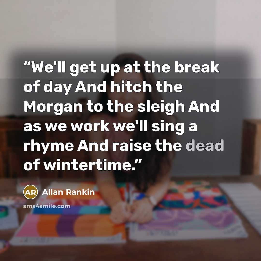 “We'll get up at the break of day And hitch the Morgan to the sleigh And as we work we'll sing a rhyme And raise the dead of wintertime.” quote by Allan Rankin