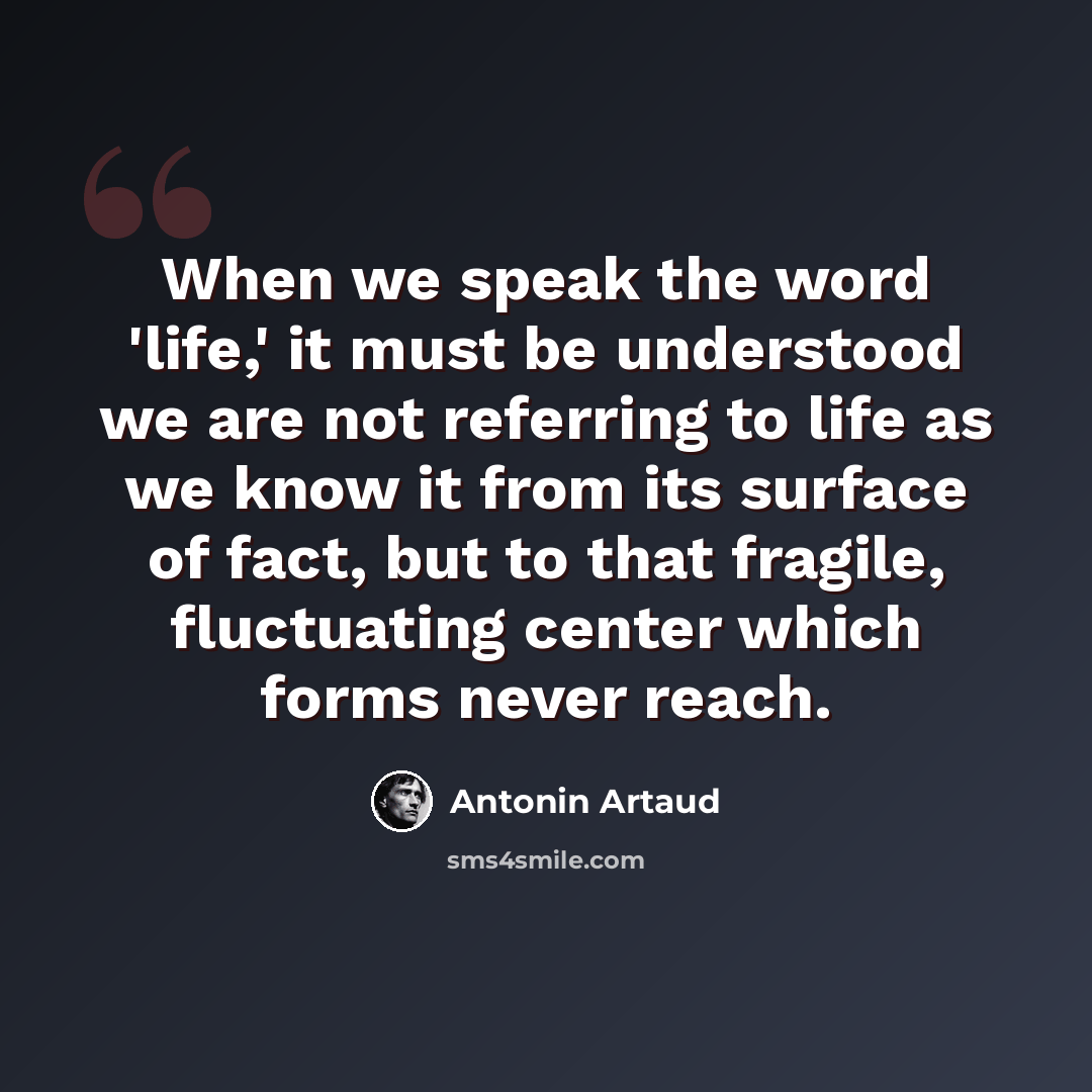 “When we speak the word 'life,' it must be understood we are not referring to life as we know it from its surface of fact, but to that fragile, fluctuating center which forms never reach.” quote by Antonin Artaud