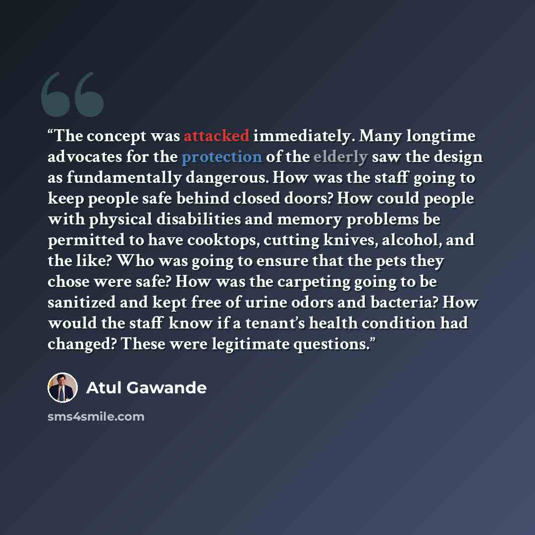 “The concept was attacked immediately. Many longtime advocates for the protection of the elderly saw the design as fundamentally dangerous. How was the staff going to keep people safe behind closed doors? How could people with physical disabilities and memory problems be permitted to have cooktops…” quote by Atul Gawande