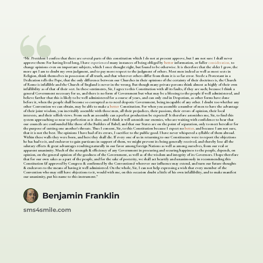 “Mr. President I confess that there are several parts of this constitution which I do not at present approve, but I am not sure I shall never approve them: For having lived long, I have experienced many instances of being obliged by better information, or fuller consideration, to change opinions…” quote by Benjamin Franklin