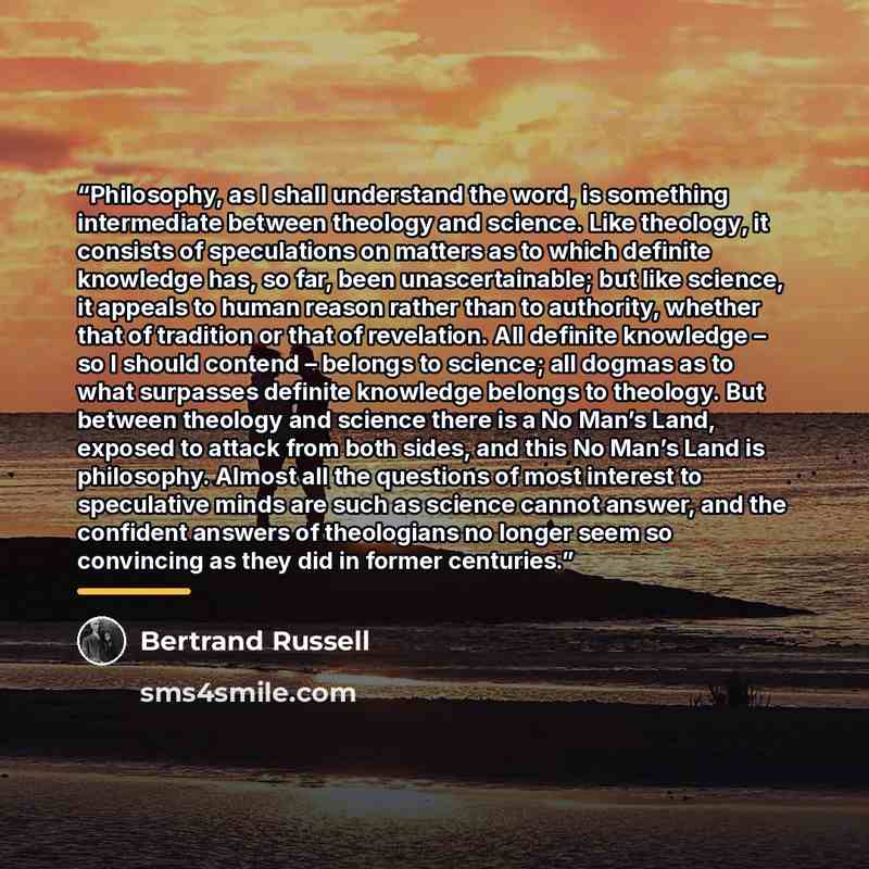 “Philosophy, as I shall understand the word, is something intermediate between theology and science. Like theology, it consists of speculations on matters as to which definite knowledge has, so far, been unascertainable; but like science, it appeals to human reason rather than to authority, whether…” quote by Bertrand Russell