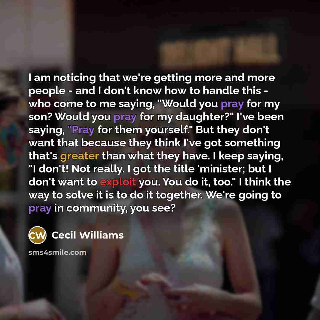 “I am noticing that we're getting more and more people - and I don't know how to handle this - who come to me saying, "Would you pray for my son? Would you pray for my daughter?" I've been saying, "Pray for them yourself." But they don't want that because they think I've got something that's…” quote by Cecil Williams