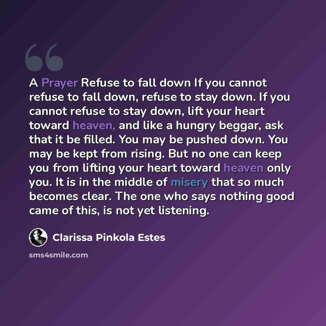 “A Prayer Refuse to fall down If you cannot refuse to fall down, refuse to stay down. If you cannot refuse to stay down, lift your heart toward heaven, and like a hungry beggar, ask that it be filled. You may be pushed down. You may be kept from rising. But no one can keep you from lifting your…” quote by Clarissa Pinkola Estes