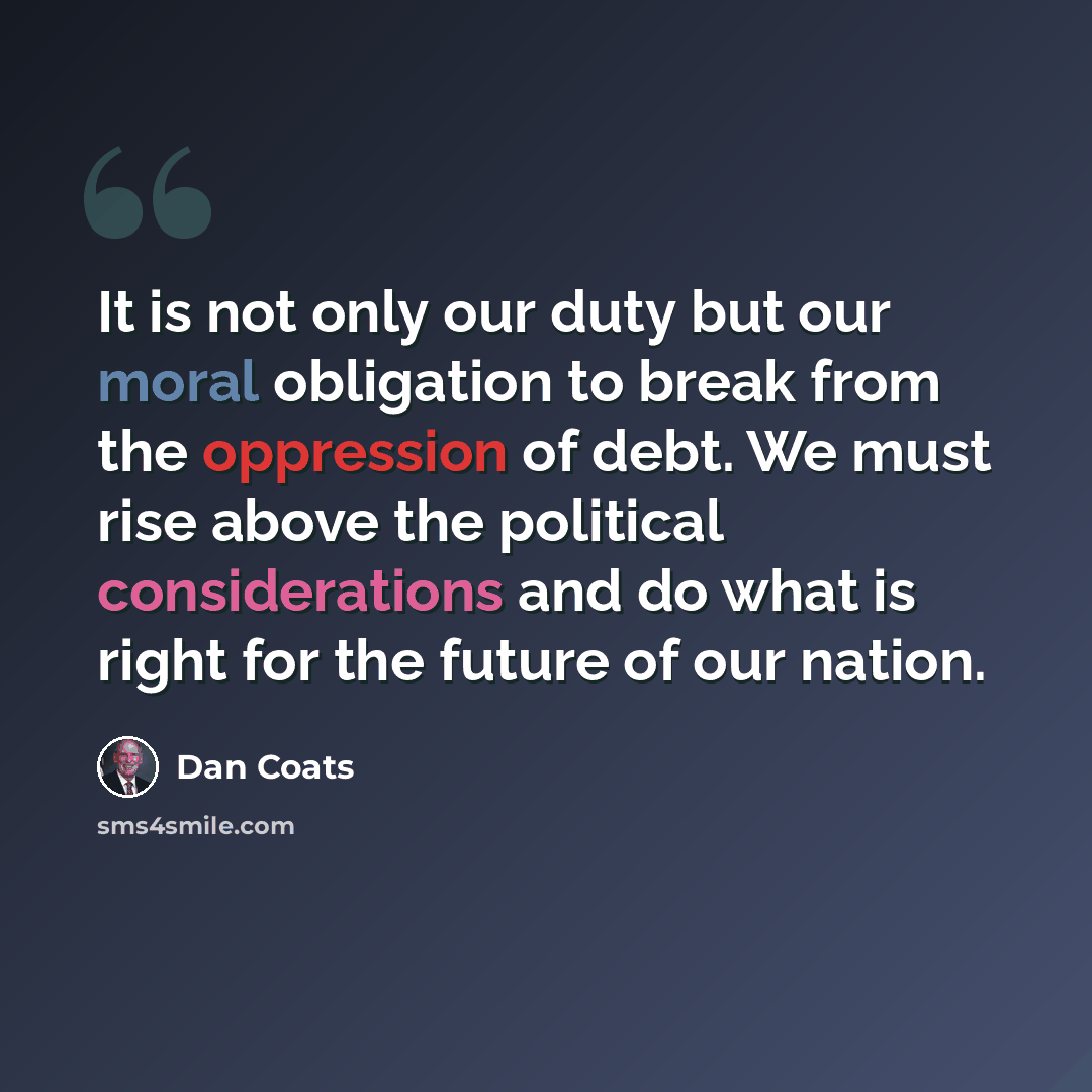 “It is not only our duty but our moral obligation to break from the oppression of debt. We must rise above the political considerations and do what is right for the future of our nation.” quote by Dan Coats