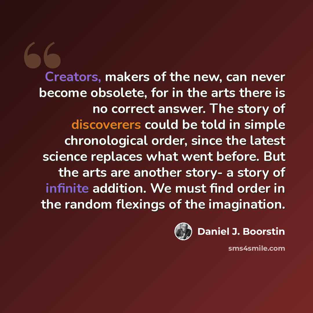 “Creators, makers of the new, can never become obsolete, for in the arts there is no correct answer. The story of discoverers could be told in simple chronological order, since the latest science replaces what went before. But the arts are another story- a story of infinite addition. We must find…” quote by Daniel J. Boorstin