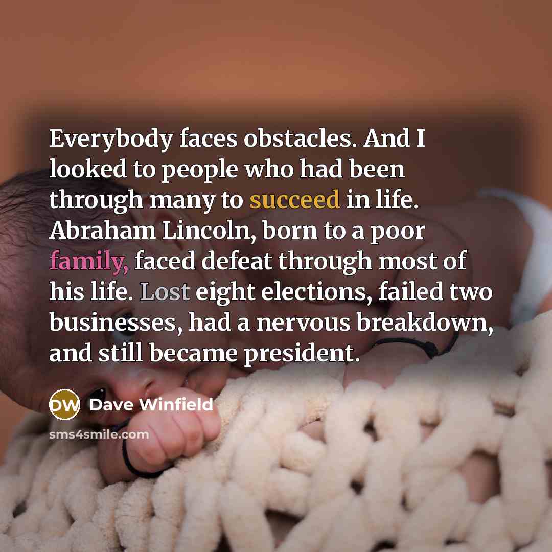 “Everybody faces obstacles. And I looked to people who had been through many to succeed in life. Abraham Lincoln, born to a poor family, faced defeat through most of his life. Lost eight elections, failed two businesses, had a nervous breakdown, and still became president.” quote by Dave Winfield