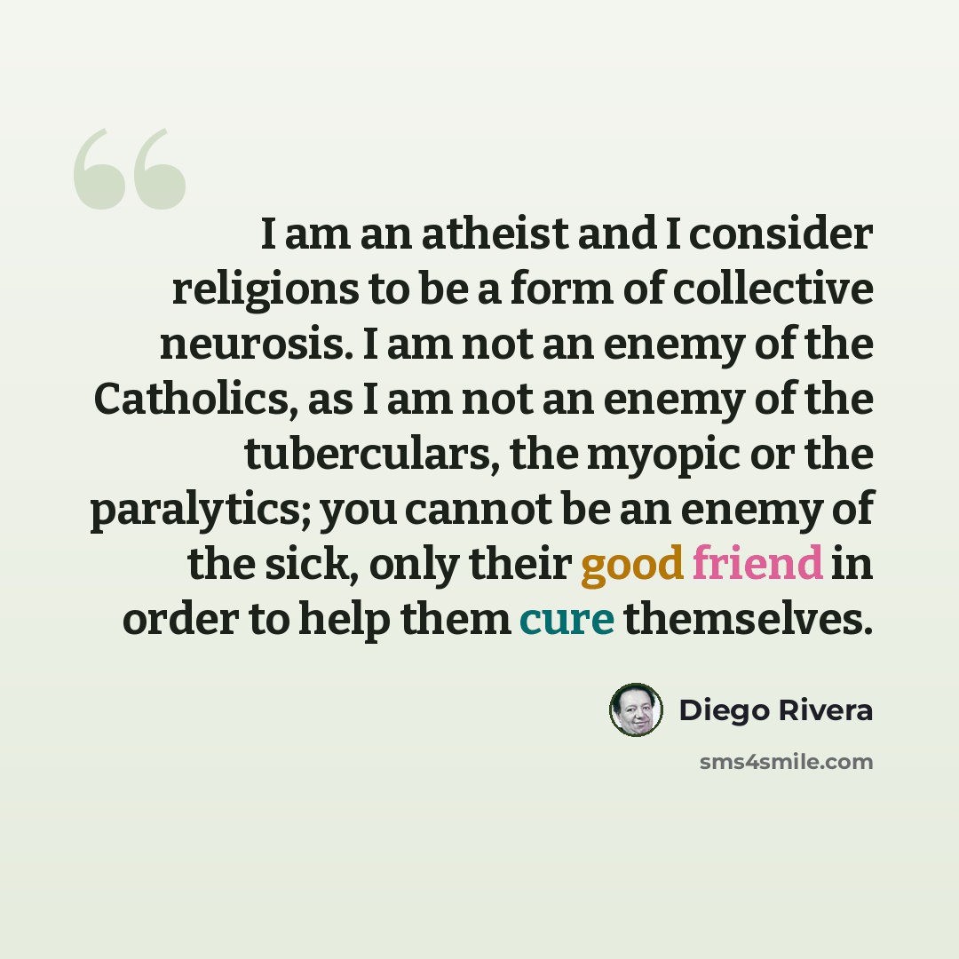 “I am an atheist and I consider religions to be a form of collective neurosis. I am not an enemy of the Catholics, as I am not an enemy of the tuberculars, the myopic or the paralytics; you cannot be an enemy of the sick, only their good friend in order to help them cure themselves.” quote by Diego Rivera