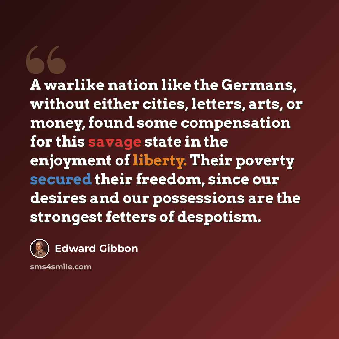 “A warlike nation like the Germans, without either cities, letters, arts, or money, found some compensation for this savage state in the enjoyment of liberty. Their poverty secured their freedom, since our desires and our possessions are the strongest fetters of despotism.” quote by Edward Gibbon