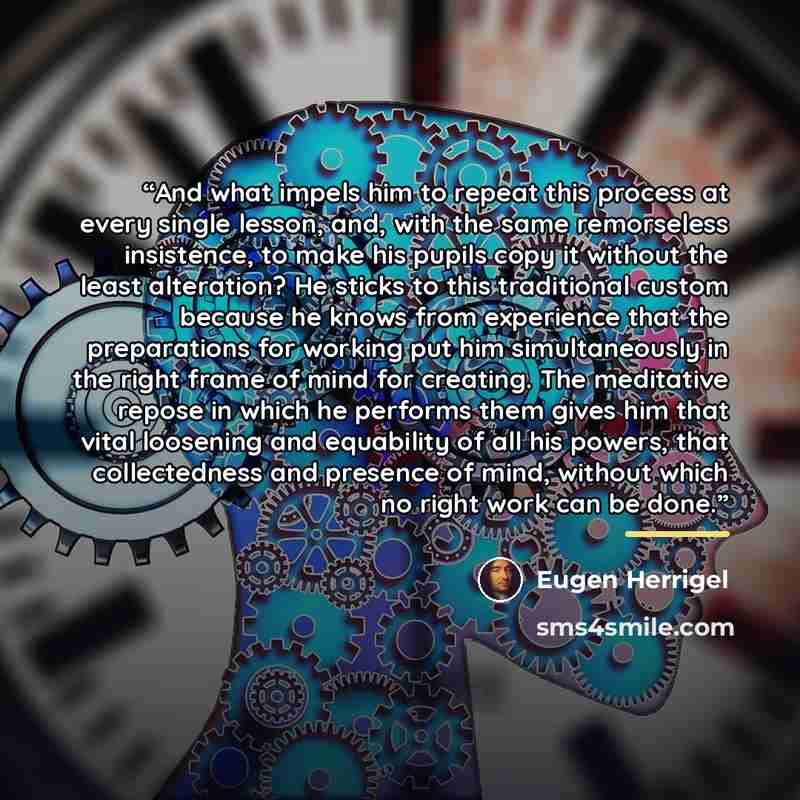 “And what impels him to repeat this process at every single lesson, and, with the same remorseless insistence, to make his pupils copy it without the least alteration? He sticks to this traditional custom because he knows from experience that the preparations for working put him simultaneously in…” quote by Eugen Herrigel