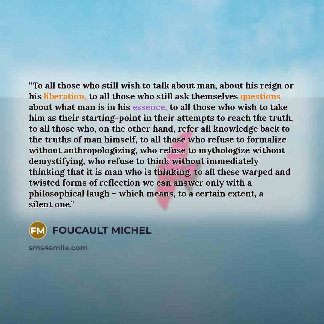 “To all those who still wish to talk about man, about his reign or his liberation, to all those who still ask themselves questions about what man is in his essence, to all those who wish to take him as their starting-point in their attempts to reach the truth, to all those who, on the other hand…” quote by FOUCAULT MICHEL