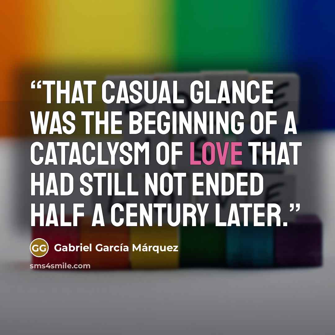 “That casual glance was the beginning of a cataclysm of love that had still not ended half a century later.” quote by Gabriel Garcia Marquez