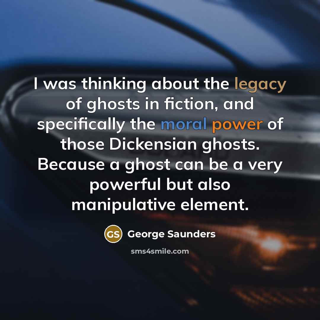 “I was thinking about the legacy of ghosts in fiction, and specifically the moral power of those Dickensian ghosts. Because a ghost can be a very powerful but also manipulative element.” quote by George Saunders