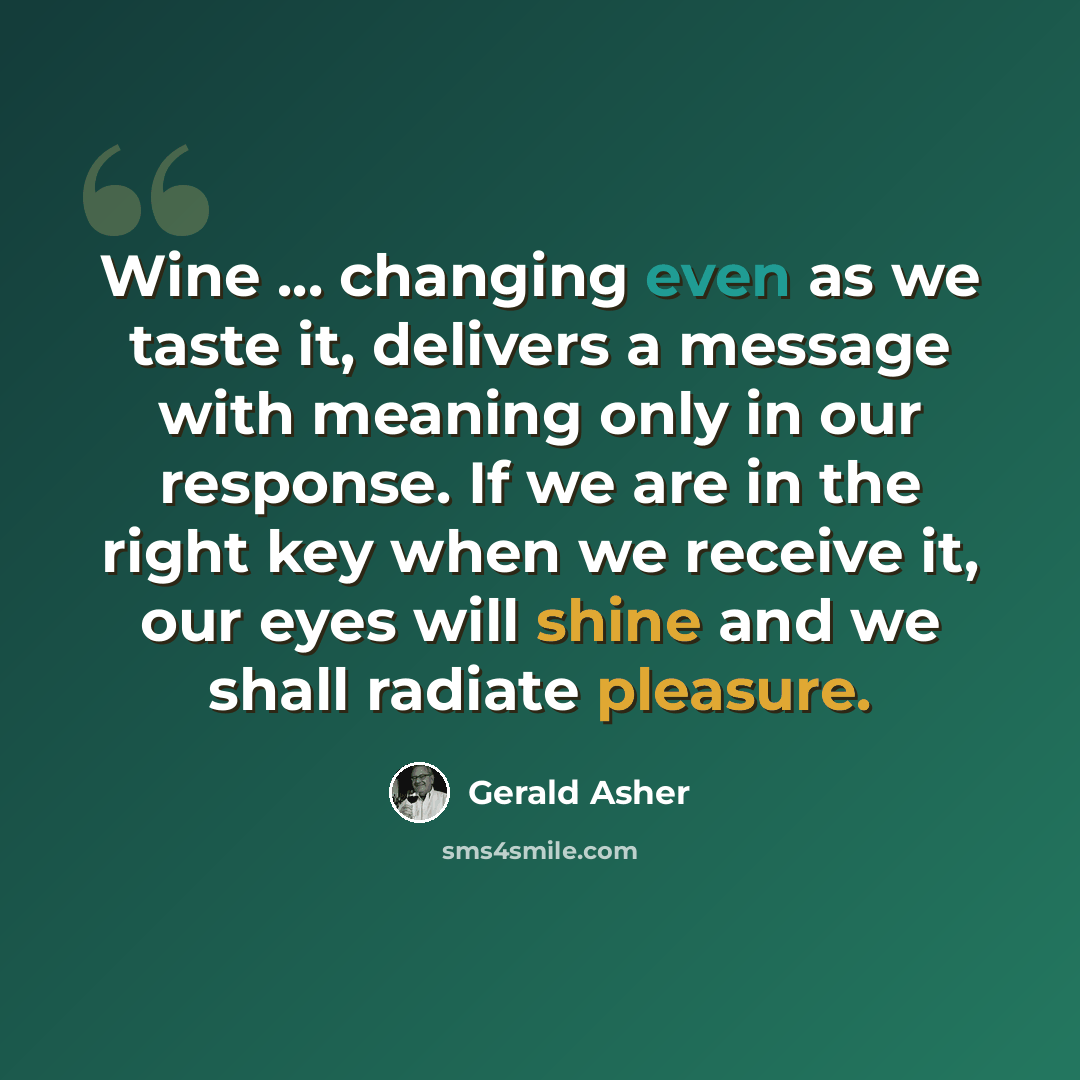 “Wine ... changing even as we taste it, delivers a message with meaning only in our response. If we are in the right key when we receive it, our eyes will shine and we shall radiate pleasure.” quote by Gerald Asher