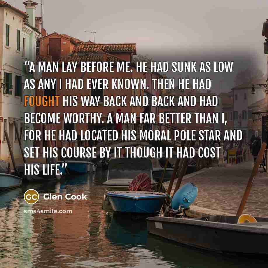 “A man lay before me. He had sunk as low as any I had ever known. Then he had fought his way back and back and had become worthy. A man far better than I, for he had located his moral pole star and set his course by it though it had cost his life.” quote by Glen Cook