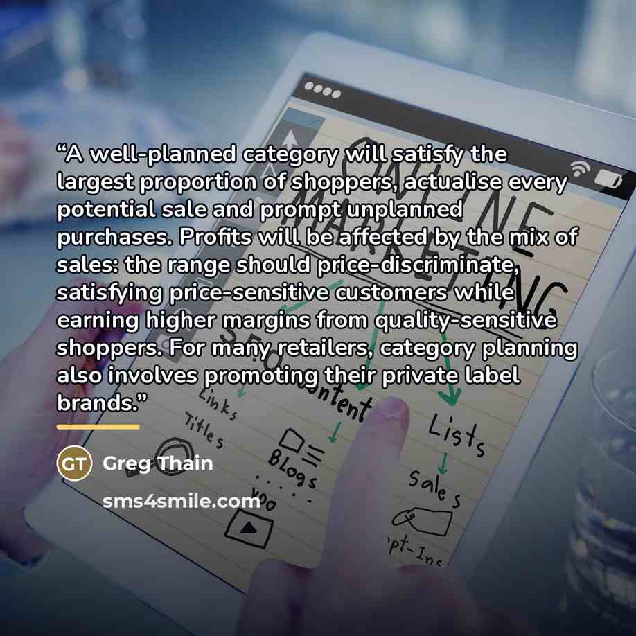 “A well-planned category will satisfy the largest proportion of shoppers, actualise every potential sale and prompt unplanned purchases. Profits will be affected by the mix of sales: the range should price-discriminate, satisfying price-sensitive customers while earning higher margins from…” quote by Greg Thain
