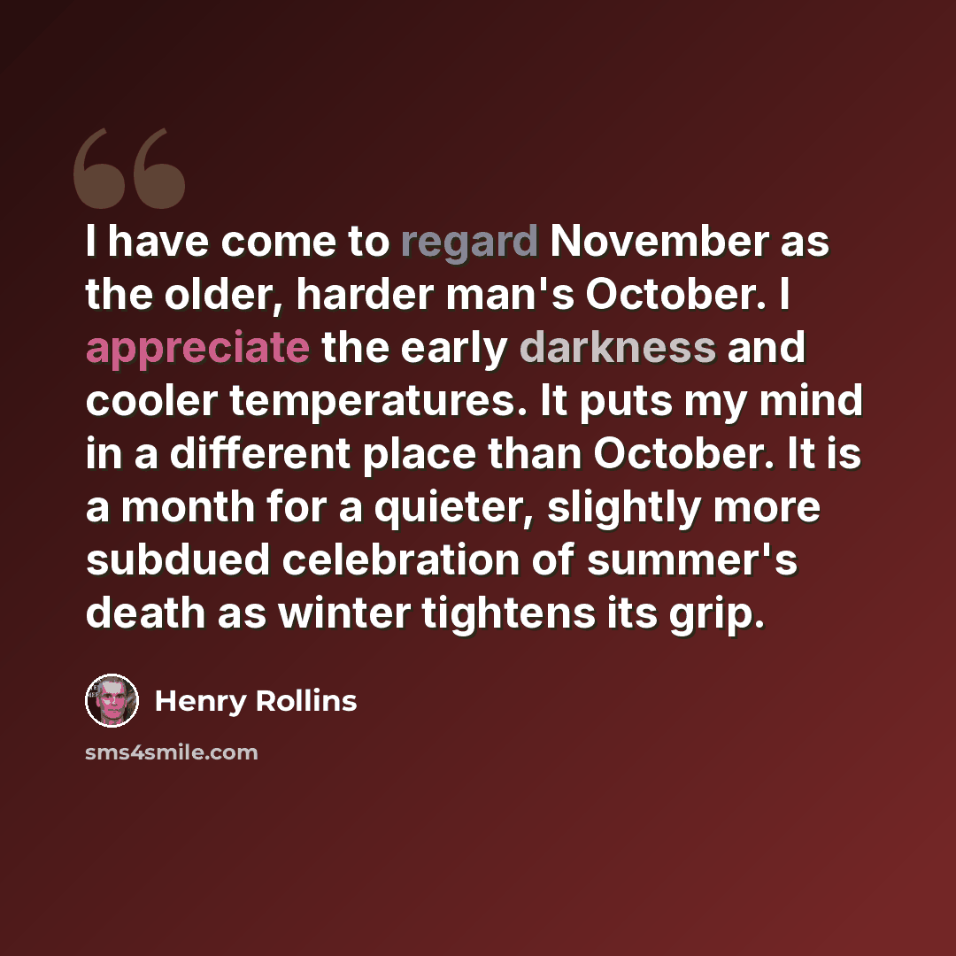 “I have come to regard November as the older, harder man's October. I appreciate the early darkness and cooler temperatures. It puts my mind in a different place than October. It is a month for a quieter, slightly more subdued celebration of summer's death as winter tightens its grip.” quote by Henry Rollins