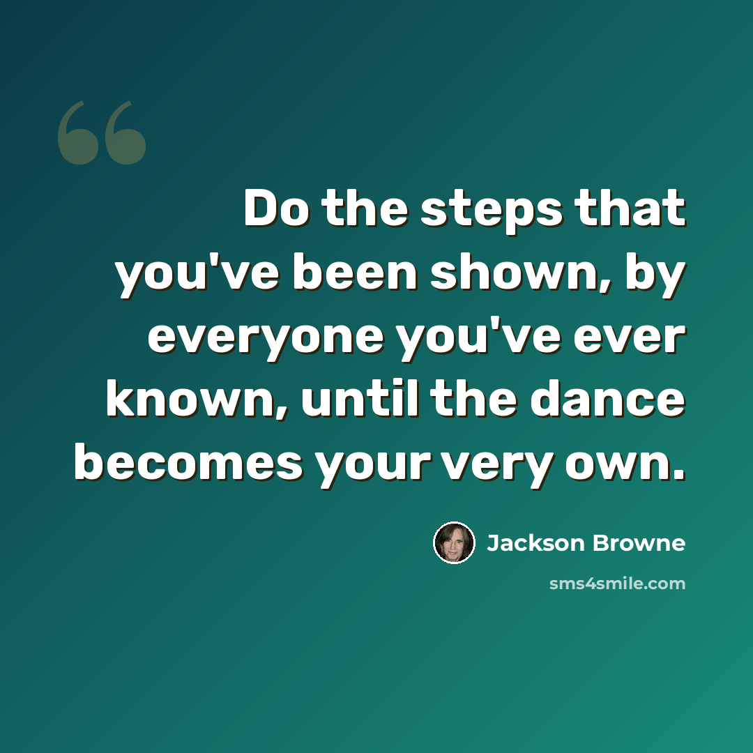 “Do the steps that you've been shown, by everyone you've ever known, until the dance becomes your very own.” quote by Jackson Browne