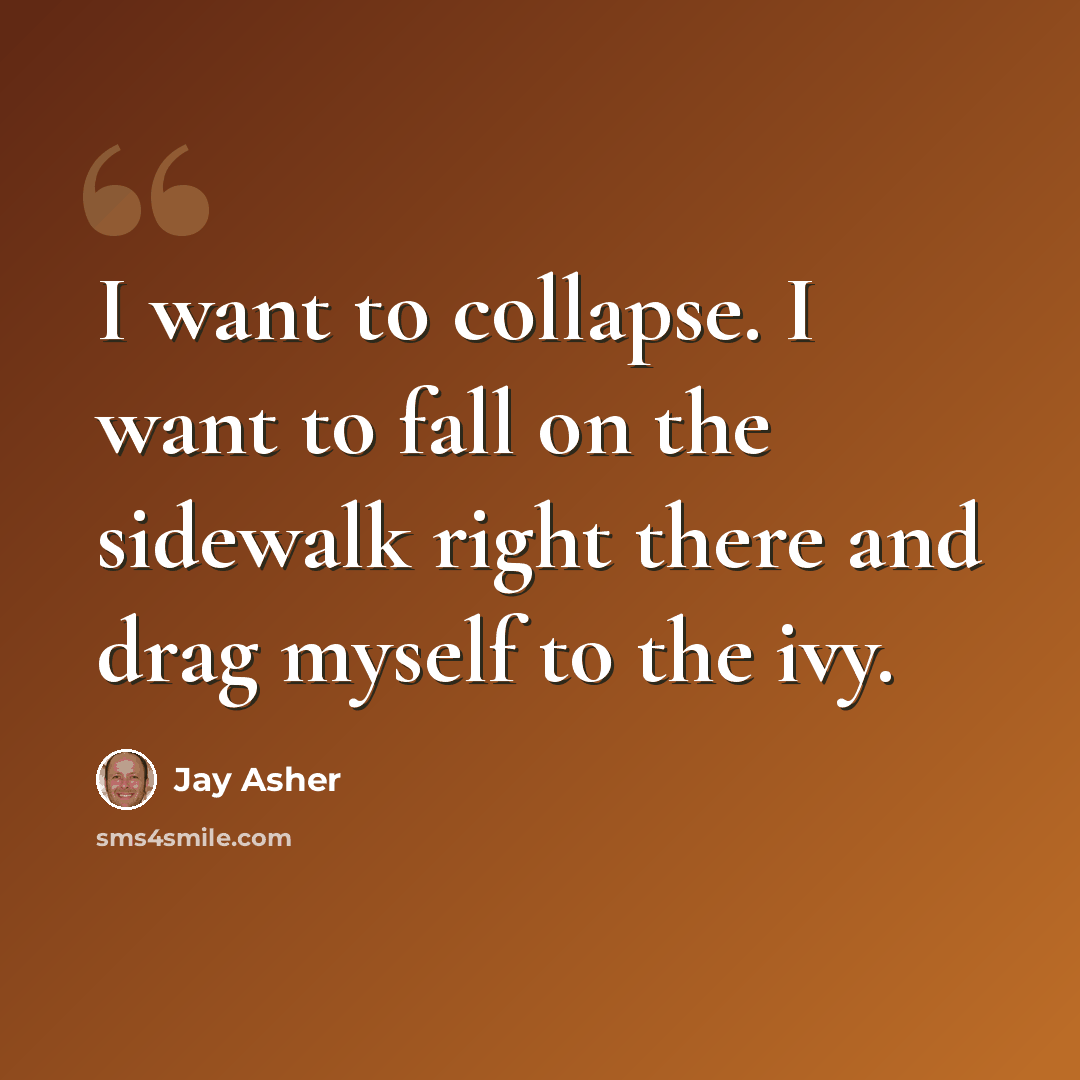 “I want to collapse. I want to fall on the sidewalk right there and drag myself to the ivy.” quote by Jay Asher