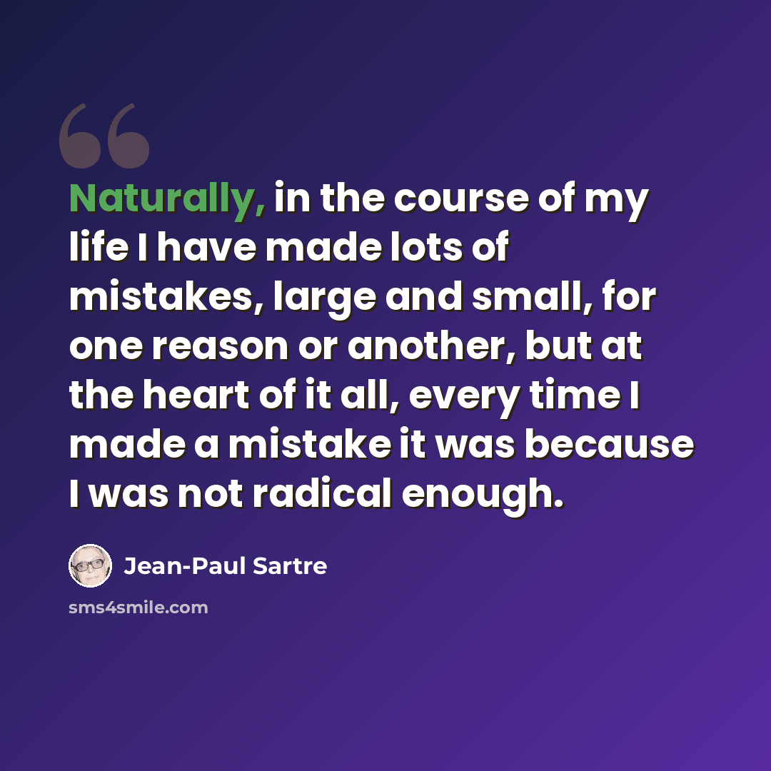 “Naturally, in the course of my life I have made lots of mistakes, large and small, for one reason or another, but at the heart of it all, every time I made a mistake it was because I was not radical enough.” quote by Jean-Paul Sartre