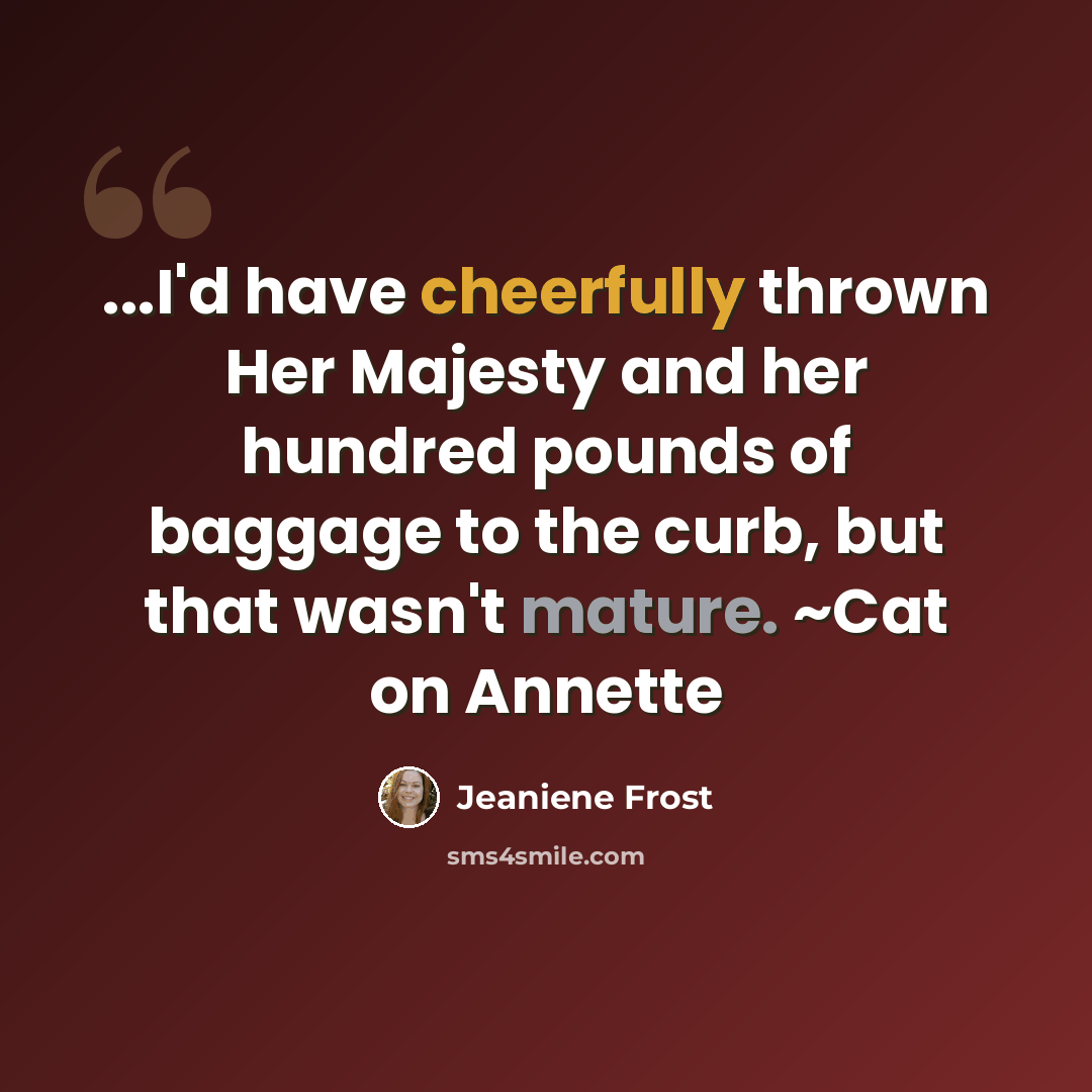 “...I'd have cheerfully thrown Her Majesty and her hundred pounds of baggage to the curb, but that wasn't mature. ~Cat on Annette” quote by Jeaniene Frost