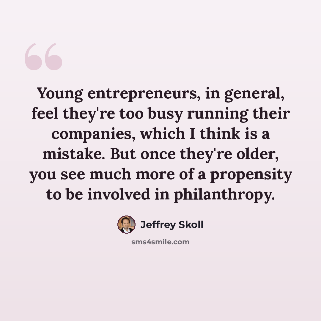 “Young entrepreneurs, in general, feel they're too busy running their companies, which I think is a mistake. But once they're older, you see much more of a propensity to be involved in philanthropy.” quote by Jeffrey Skoll