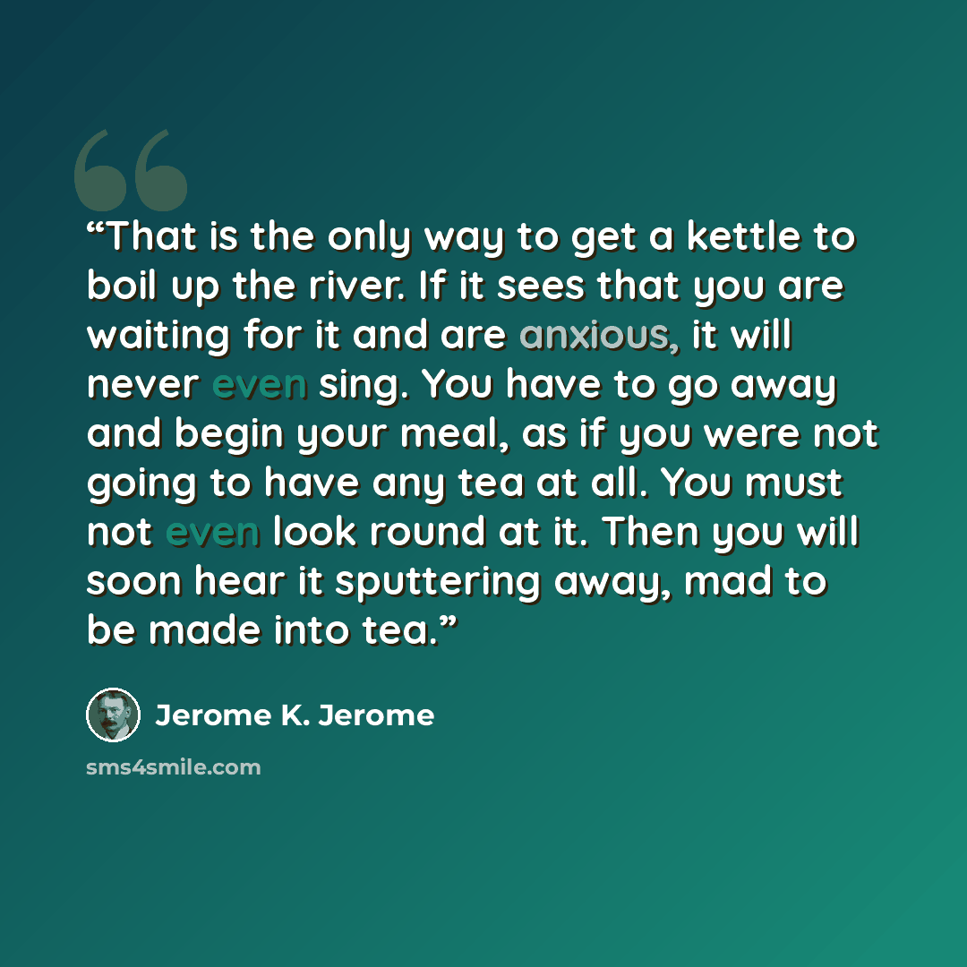 “That is the only way to get a kettle to boil up the river. If it sees that you are waiting for it and are anxious, it will never even sing. You have to go away and begin your meal, as if you were not going to have any tea at all. You must not even look round at it. Then you will soon hear it…” quote by Jerome K. Jerome