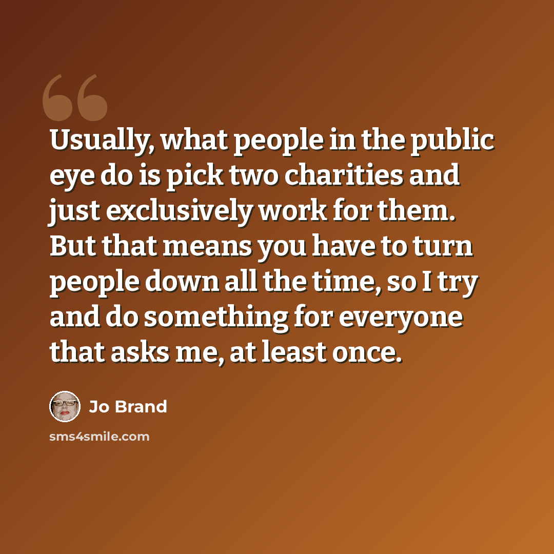“Usually, what people in the public eye do is pick two charities and just exclusively work for them. But that means you have to turn people down all the time, so I try and do something for everyone that asks me, at least once.” quote by Jo Brand