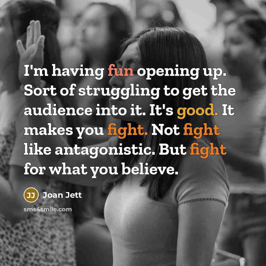 “I'm having fun opening up. Sort of struggling to get the audience into it. It's good. It makes you fight. Not fight like antagonistic. But fight for what you believe.” quote by Joan Jett