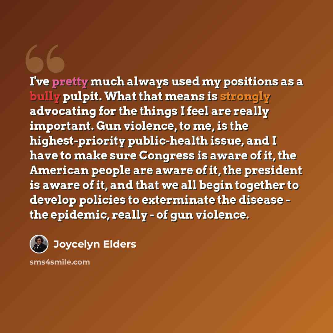 “I've pretty much always used my positions as a bully pulpit. What that means is strongly advocating for the things I feel are really important. Gun violence, to me, is the highest-priority public-health issue, and I have to make sure Congress is aware of it, the American people are aware of it…” quote by Joycelyn Elders