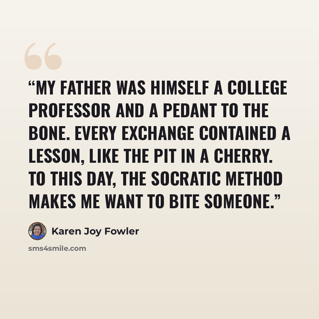 “My father was himself a college professor and a pedant to the bone. Every exchange contained a lesson, like the pit in a cherry. To this day, the Socratic method makes me want to bite someone.” quote by Karen Joy Fowler