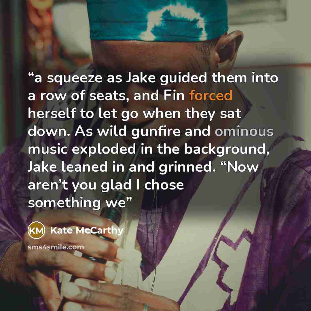 “a squeeze as Jake guided them into a row of seats, and Fin forced herself to let go when they sat down. As wild gunfire and ominous music exploded in the background, Jake leaned in and grinned. “Now aren’t you glad I chose something we” quote by Kate McCarthy