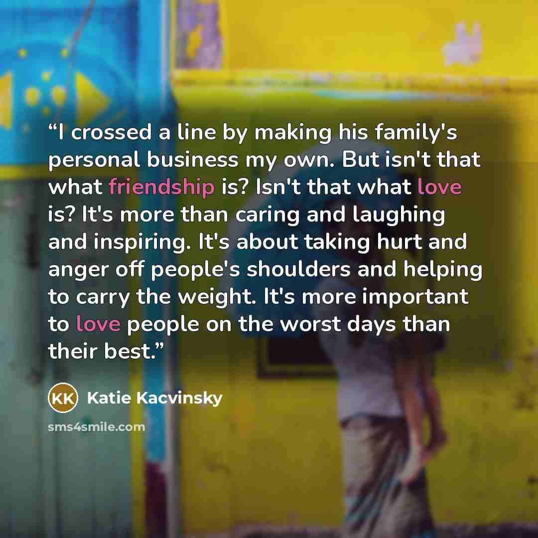 “I crossed a line by making his family's personal business my own. But isn't that what friendship is? Isn't that what love is? It's more than caring and laughing and inspiring. It's about taking hurt and anger off people's shoulders and helping to carry the weight. It's more important to love…” quote by Katie Kacvinsky