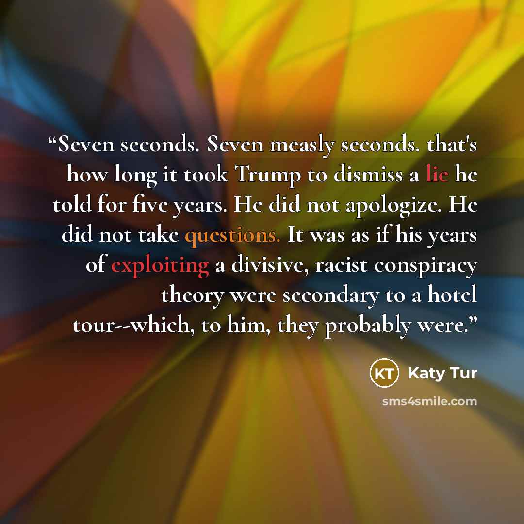 “Seven seconds. Seven measly seconds. that's how long it took Trump to dismiss a lie he told for five years. He did not apologize. He did not take questions. It was as if his years of exploiting a divisive, racist conspiracy theory were secondary to a hotel tour--which, to him, they probably were.” quote by Katy Tur