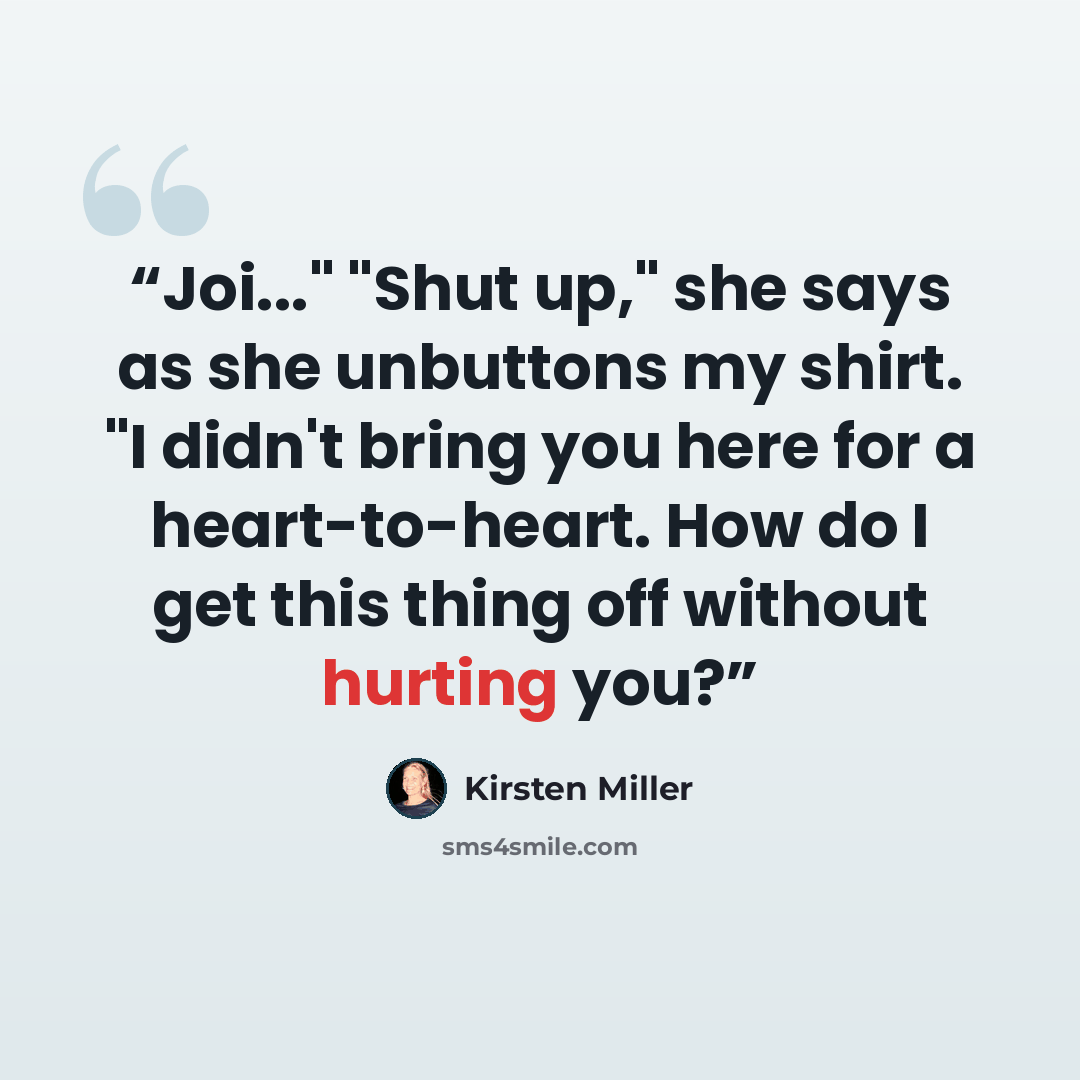“Joi..." "Shut up," she says as she unbuttons my shirt. "I didn't bring you here for a heart-to-heart. How do I get this thing off without hurting you?” quote by Kirsten Miller