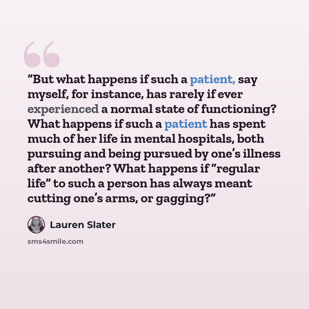 “But what happens if such a patient, say myself, for instance, has rarely if ever experienced a normal state of functioning? What happens if such a patient has spent much of her life in mental hospitals, both pursuing and being pursued by one’s illness after another? What happens if “regular life”…” quote by Lauren Slater