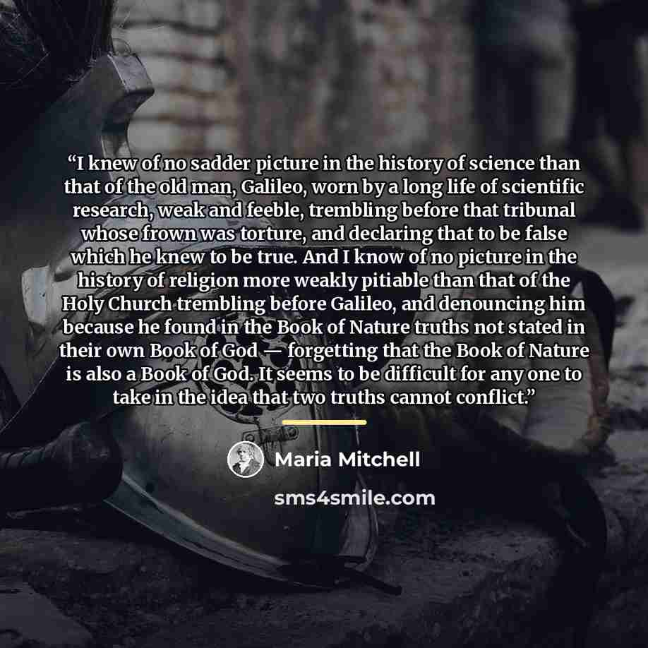 “I knew of no sadder picture in the history of science than that of the old man, Galileo, worn by a long life of scientific research, weak and feeble, trembling before that tribunal whose frown was torture, and declaring that to be false which he knew to be true. And I know of no picture in the…” quote by Maria Mitchell