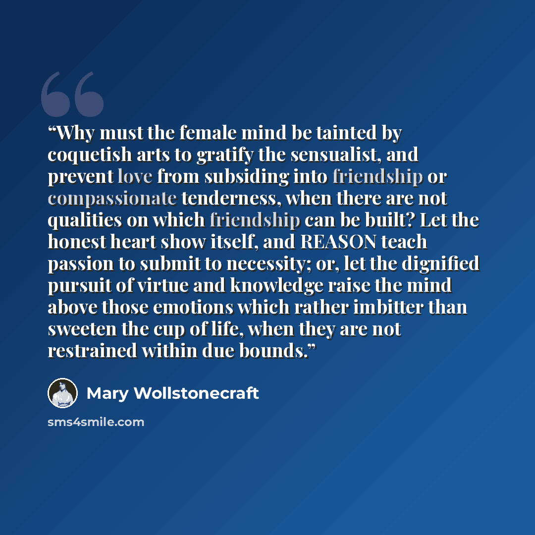 “Why must the female mind be tainted by coquetish arts to gratify the sensualist, and prevent love from subsiding into friendship or compassionate tenderness, when there are not qualities on which friendship can be built? Let the honest heart show itself, and REASON teach passion to submit to…” quote by Mary Wollstonecraft