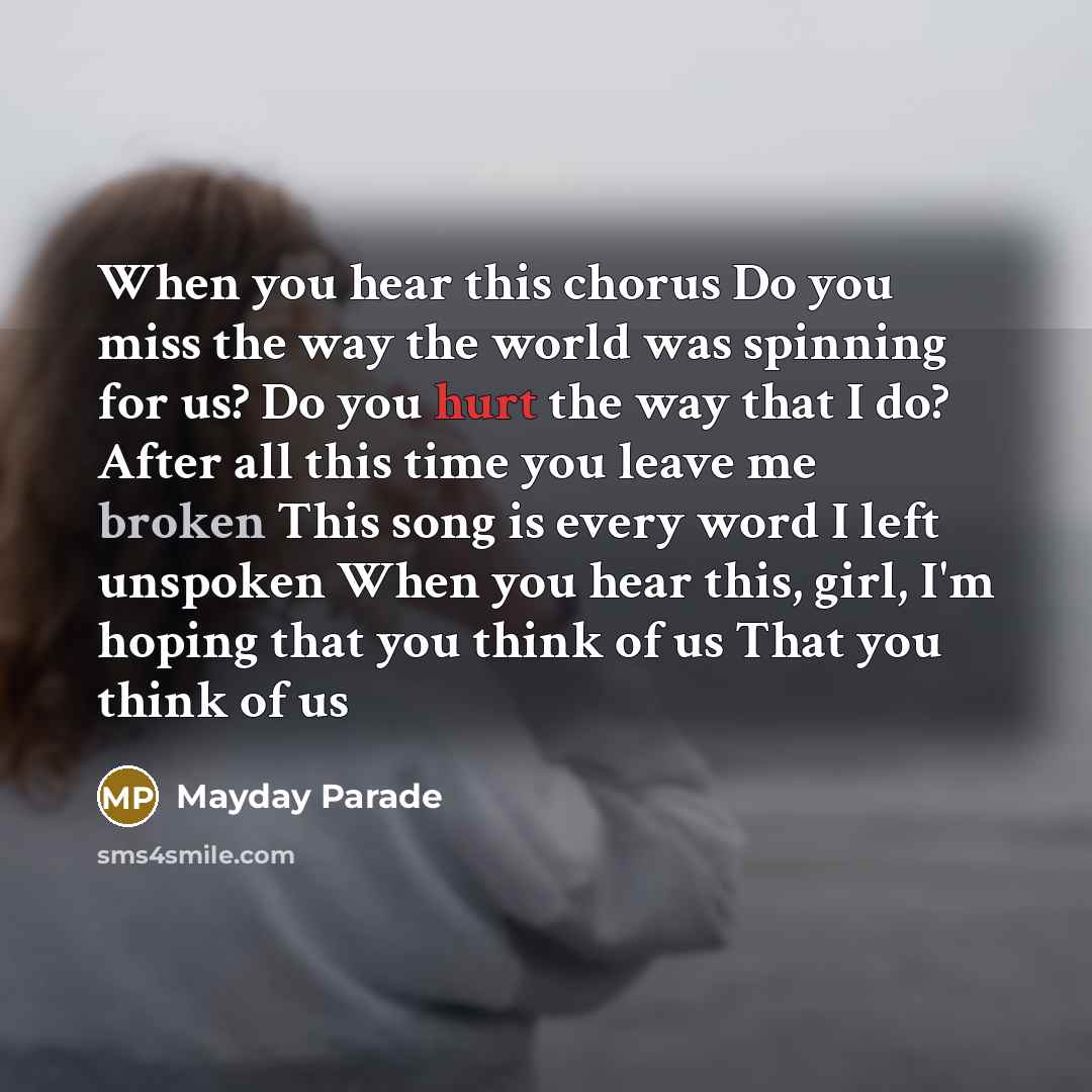 “When you hear this chorus Do you miss the way the world was spinning for us? Do you hurt the way that I do? After all this time you leave me broken This song is every word I left unspoken When you hear this, girl, I'm hoping that you think of us That you think of us” quote by Mayday Parade