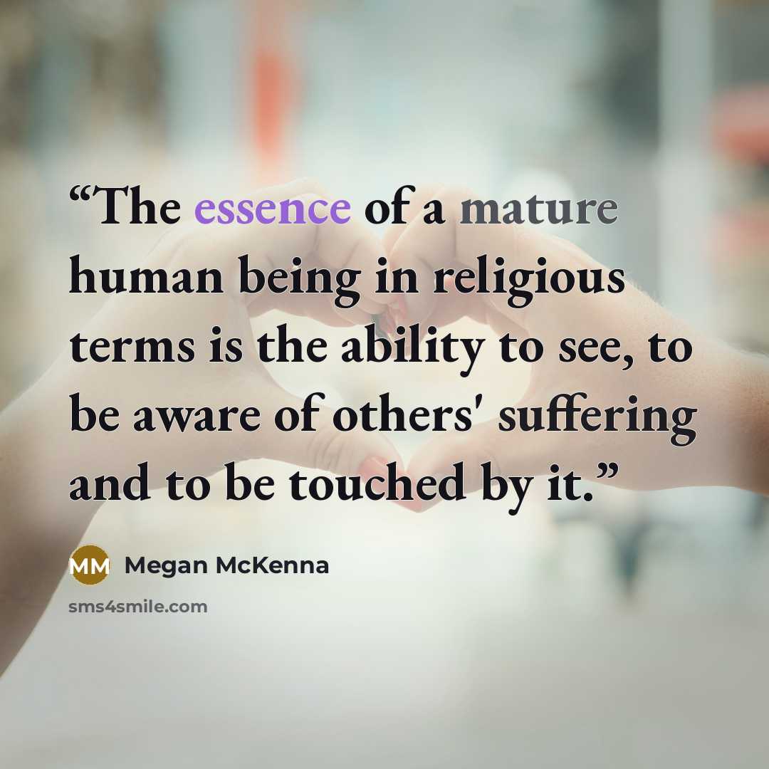 “The essence of a mature human being in religious terms is the ability to see, to be aware of others' suffering and to be touched by it.” quote by Megan McKenna