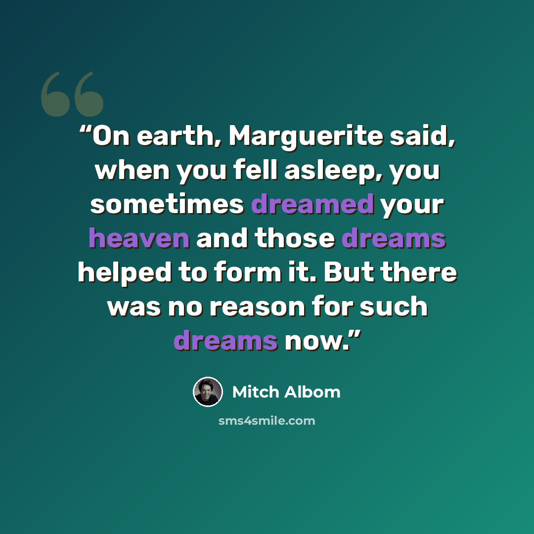 “On earth, Marguerite said, when you fell asleep, you sometimes dreamed your heaven and those dreams helped to form it. But there was no reason for such dreams now.” quote by Mitch Albom
