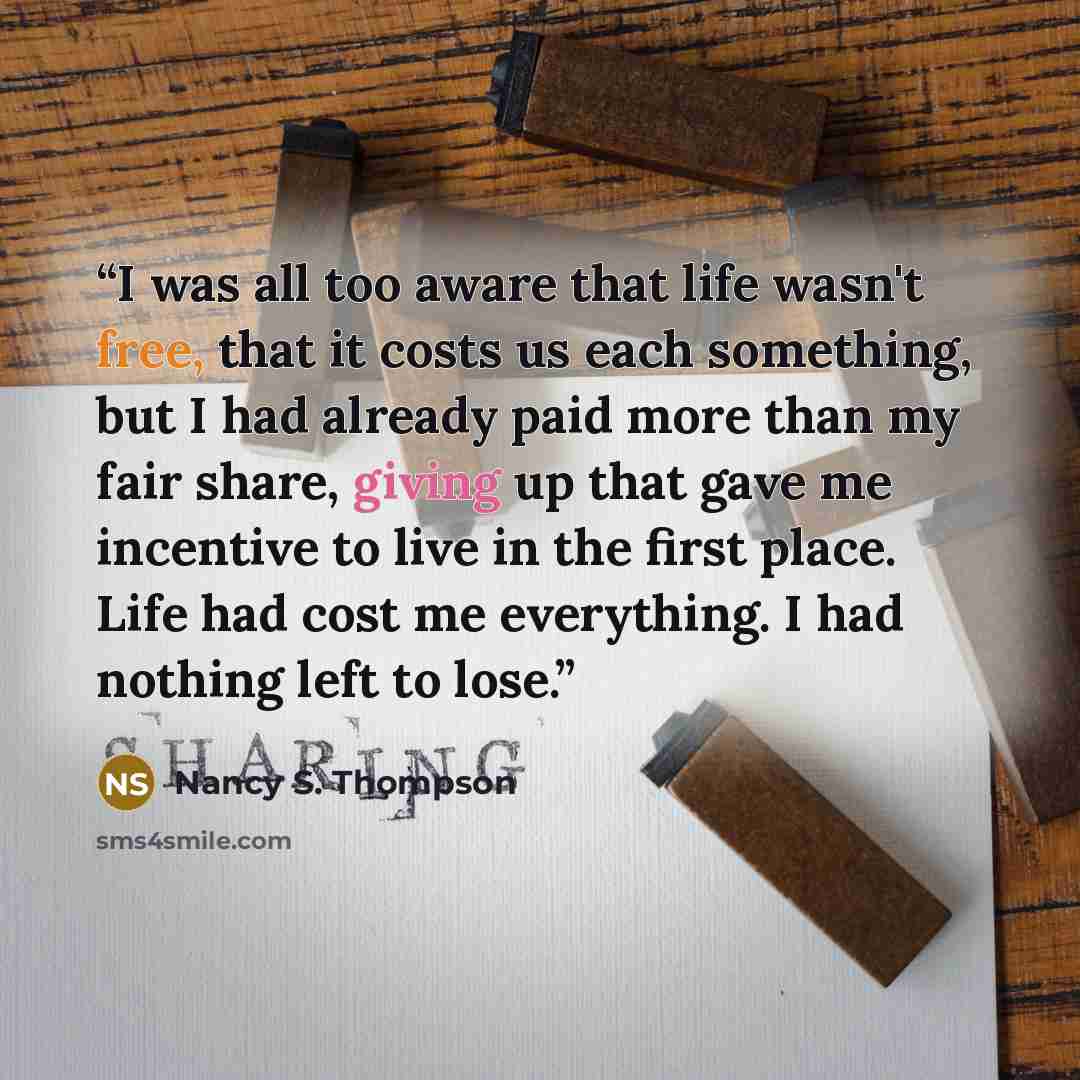 “I was all too aware that life wasn't free, that it costs us each something, but I had already paid more than my fair share, giving up that gave me incentive to live in the first place. Life had cost me everything. I had nothing left to lose.” quote by Nancy S. Thompson