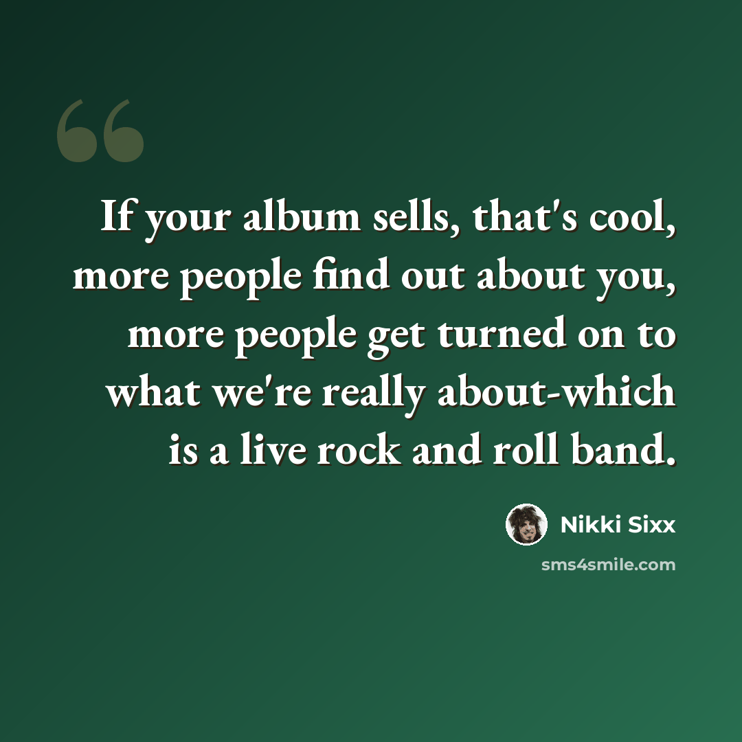 “If your album sells, that's cool, more people find out about you, more people get turned on to what we're really about-which is a live rock and roll band.” quote by Nikki Sixx